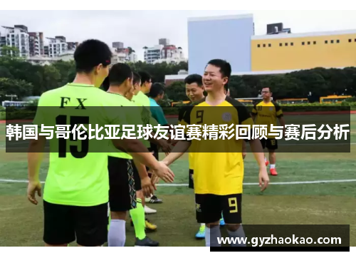 韩国与哥伦比亚足球友谊赛精彩回顾与赛后分析